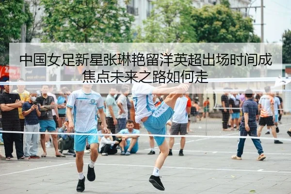 中国女足新星张琳艳留洋英超出场时间成焦点未来之路如何走